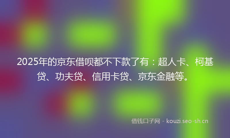 2025年的京东借呗都不下款了有：超人卡、柯基贷、功夫贷、信用卡贷、京东金融等。