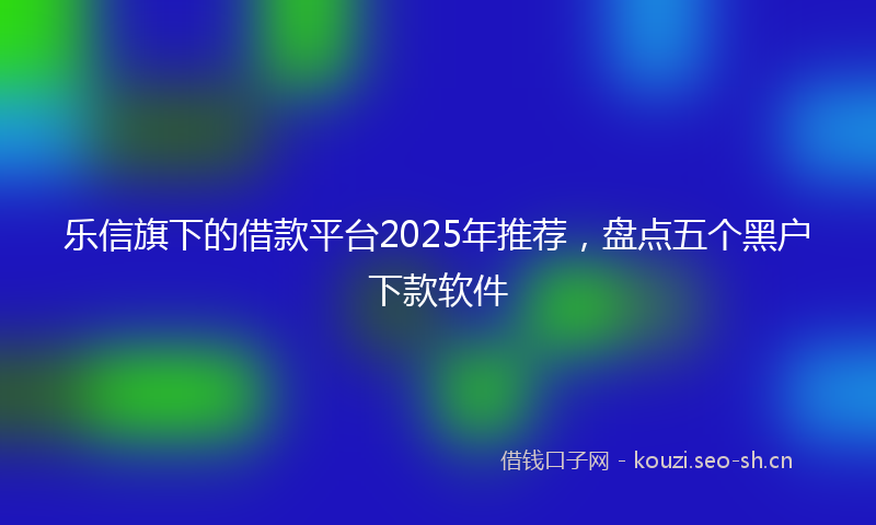 乐信旗下的借款平台2025年推荐，盘点五个黑户下款软件
