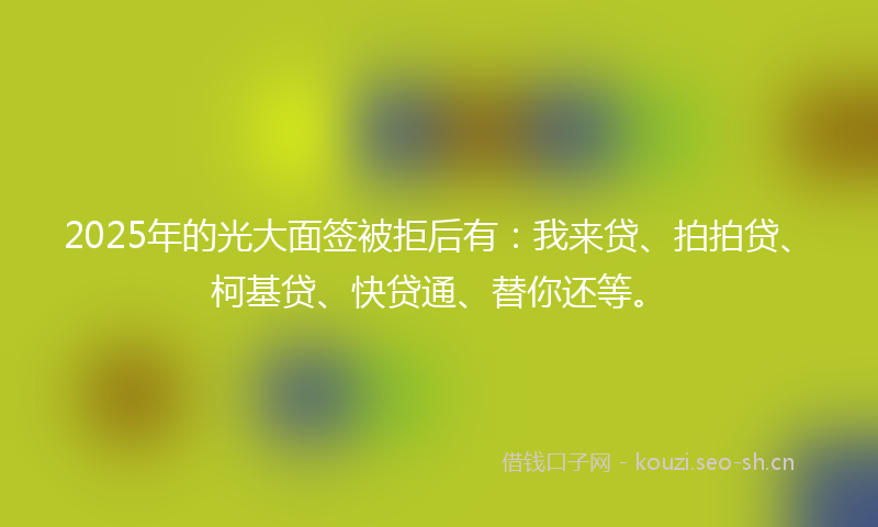 2025年的光大面签被拒后有：我来贷、拍拍贷、柯基贷、快贷通、替你还等。