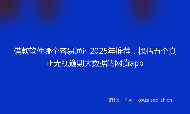 借款软件哪个容易通过2025年推荐，概括五个真正无视逾期大数据的网贷app