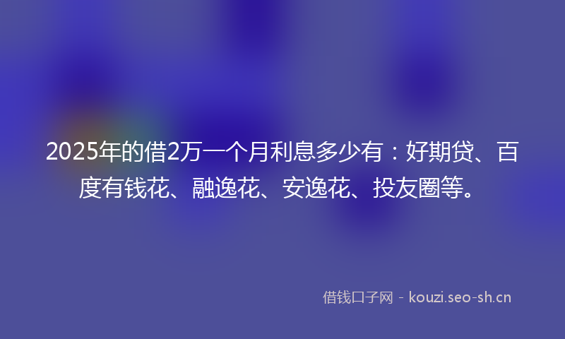 2025年的借2万一个月利息多少有：好期贷、百度有钱花、融逸花、安逸花、投友圈等。