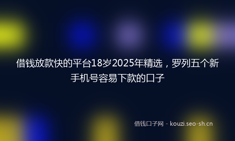 借钱放款快的平台18岁2025年精选，罗列五个新手机号容易下款的口子