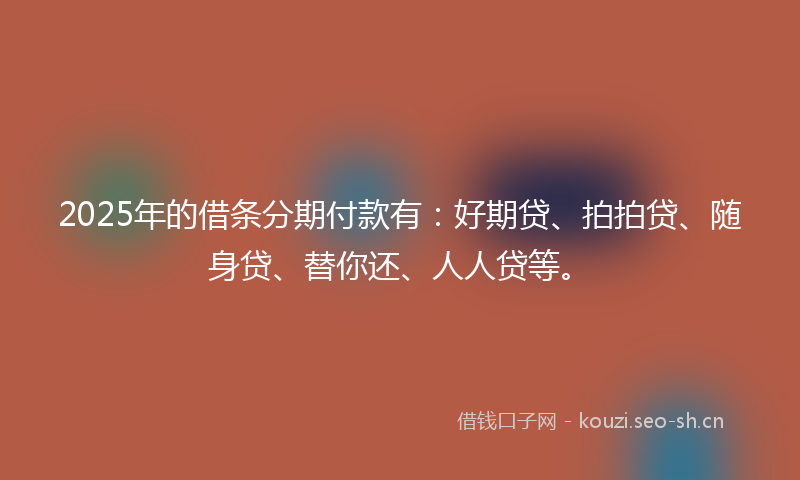 2025年的借条分期付款有：好期贷、拍拍贷、随身贷、替你还、人人贷等。