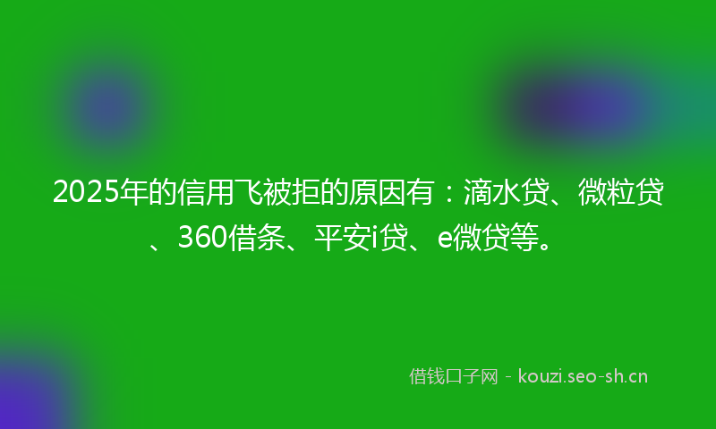 2025年的信用飞被拒的原因有：滴水贷、微粒贷、360借条、平安i贷、e微贷等。