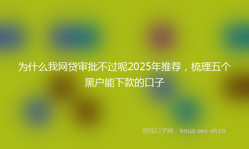 为什么我网贷审批不过呢2025年推荐，梳理五个黑户能下款的口子