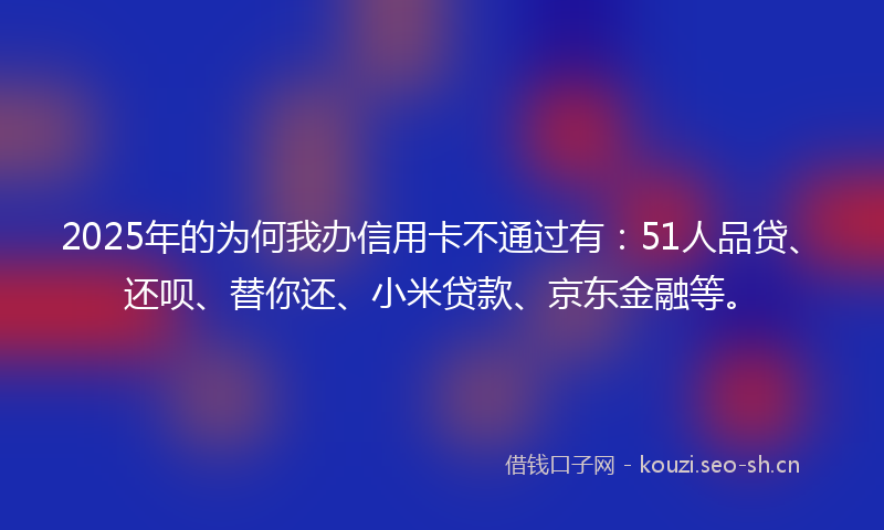 2025年的为何我办信用卡不通过有：51人品贷、还呗、替你还、小米贷款、京东金融等。