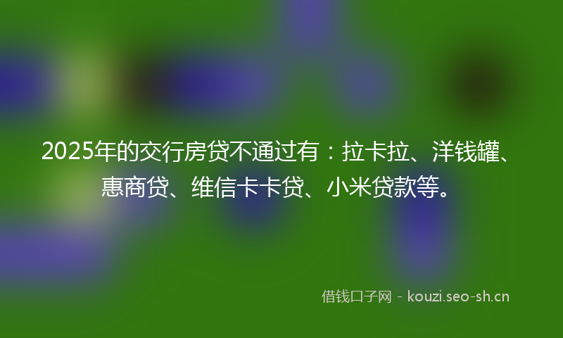 2025年的交行房贷不通过有：拉卡拉、洋钱罐、惠商贷、维信卡卡贷、小米贷款等。