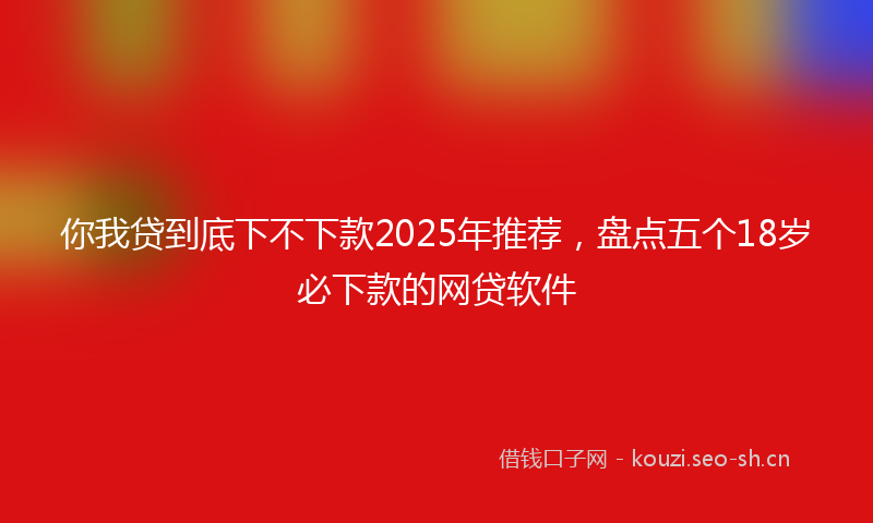 你我贷到底下不下款2025年推荐,盘点五个18岁必下款的网贷软件