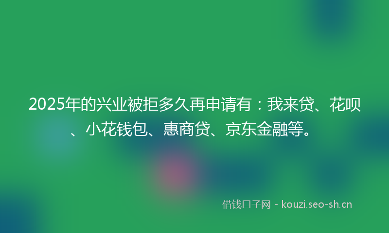 2025年的兴业被拒多久再申请有:我来贷、花呗、小花钱包、惠商贷、京东金融等。