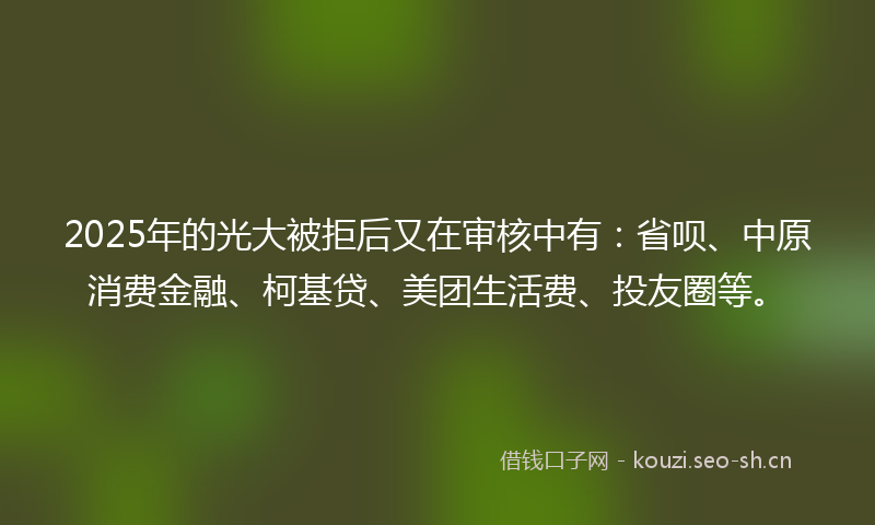 2025年的光大被拒后又在审核中有：省呗、中原消费金融、柯基贷、美团生活费、投友圈等。