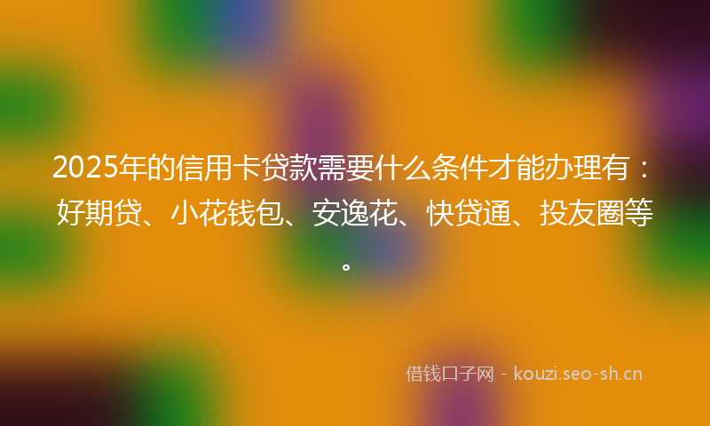 2025年的信用卡贷款需要什么条件才能办理有:好期贷、小花钱包、安逸花、快贷通、投友圈等。