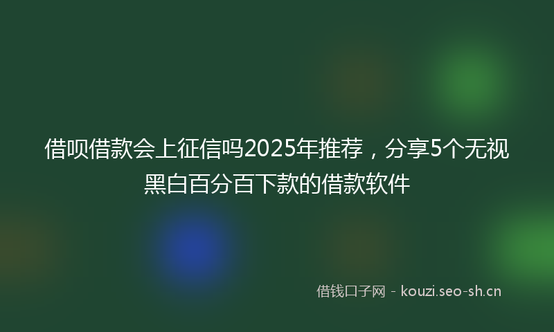 借呗借款会上征信吗2025年推荐，分享5个无视黑白百分百下款的借款软件