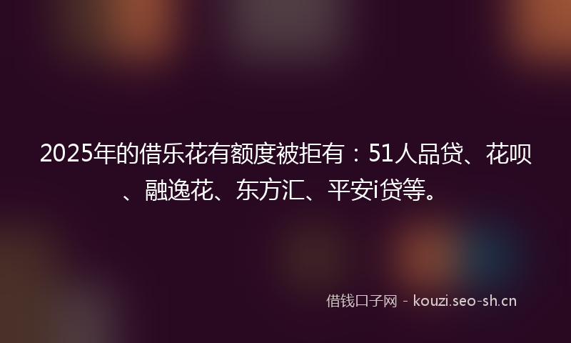 2025年的借乐花有额度被拒有：51人品贷、花呗、融逸花、东方汇、平安i贷等。