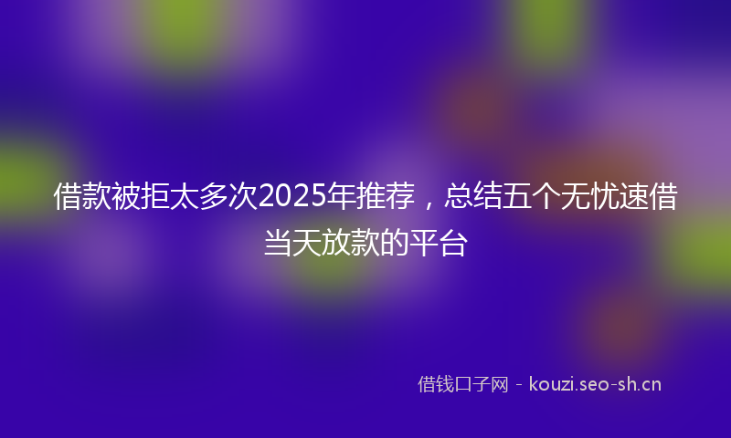 借款被拒太多次2025年推荐,总结五个无忧速借当天放款的平台