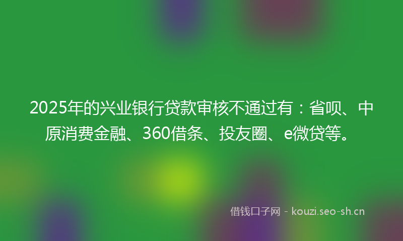 2025年的兴业银行贷款审核不通过有：省呗、中原消费金融、360借条、投友圈、e微贷等。