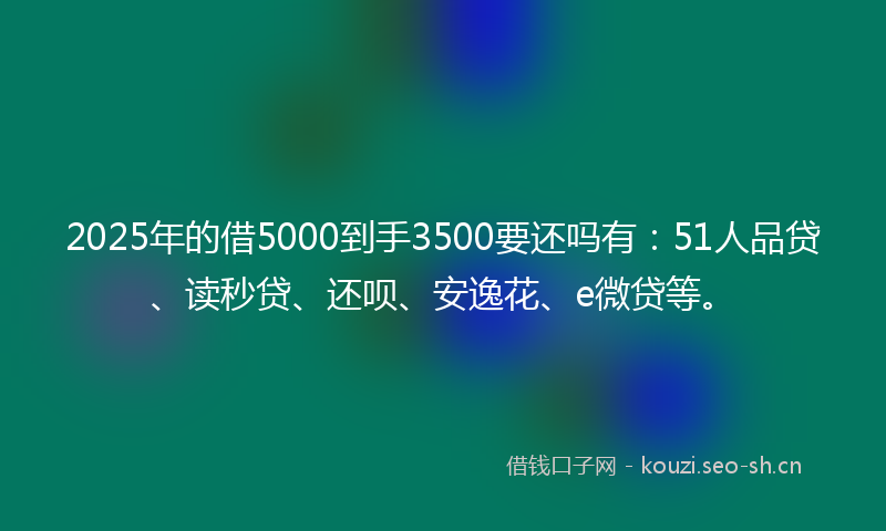 2025年的借5000到手3500要还吗有：51人品贷、读秒贷、还呗、安逸花、e微贷等。