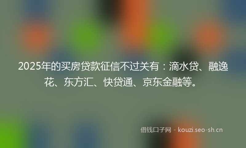 2025年的买房贷款征信不过关有:滴水贷、融逸花、东方汇、快贷通、京东金融等。