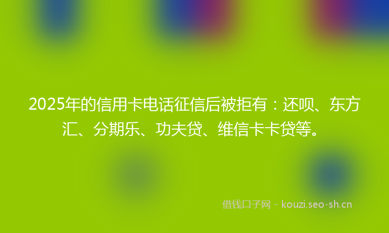 2025年的信用卡电话征信后被拒有：还呗、东方汇、分期乐、功夫贷、维信卡卡贷等。