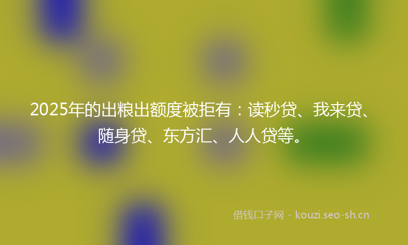 2025年的出粮出额度被拒有：读秒贷、我来贷、随身贷、东方汇、人人贷等。