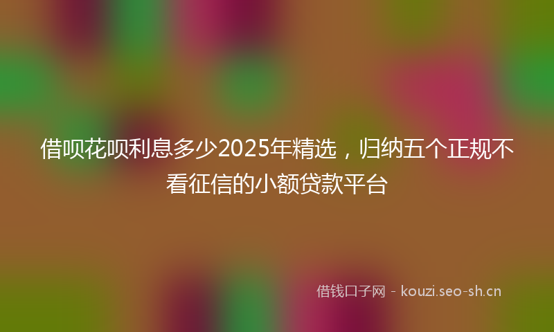 借呗花呗利息多少2025年精选，归纳五个正规不看征信的小额贷款平台