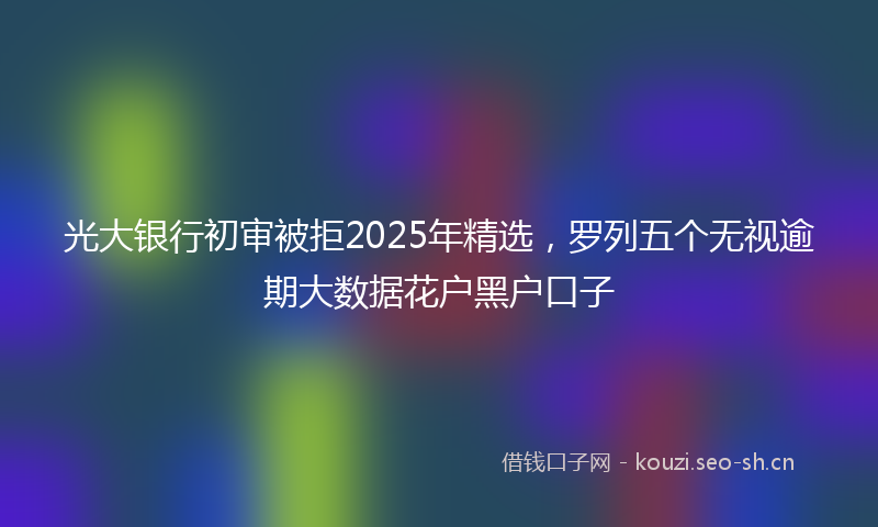 光大银行初审被拒2025年精选,罗列五个无视逾期大数据花户黑户口子