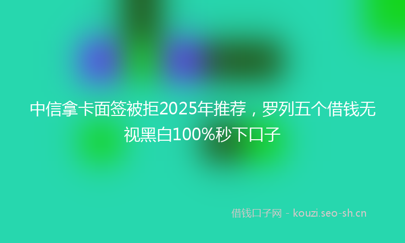 中信拿卡面签被拒2025年推荐，罗列五个借钱无视黑白100%秒下口子