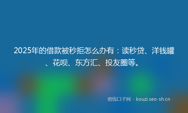 2025年的借款被秒拒怎么办有：读秒贷、洋钱罐、花呗、东方汇、投友圈等。