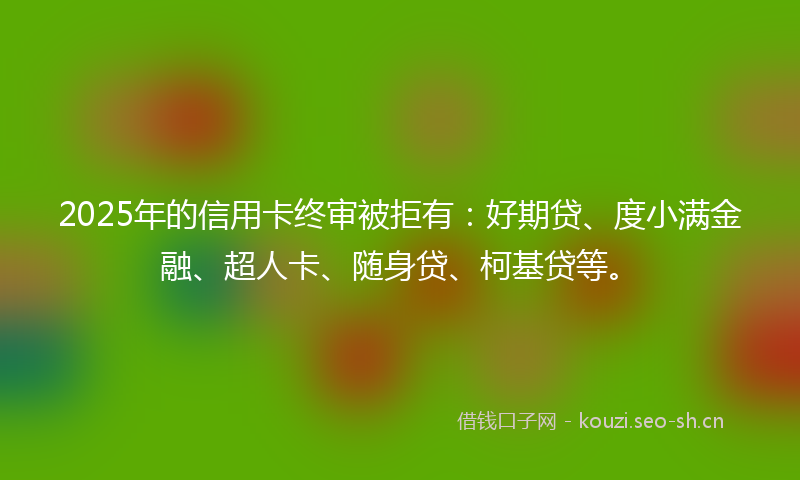 2025年的信用卡终审被拒有：好期贷、度小满金融、超人卡、随身贷、柯基贷等。