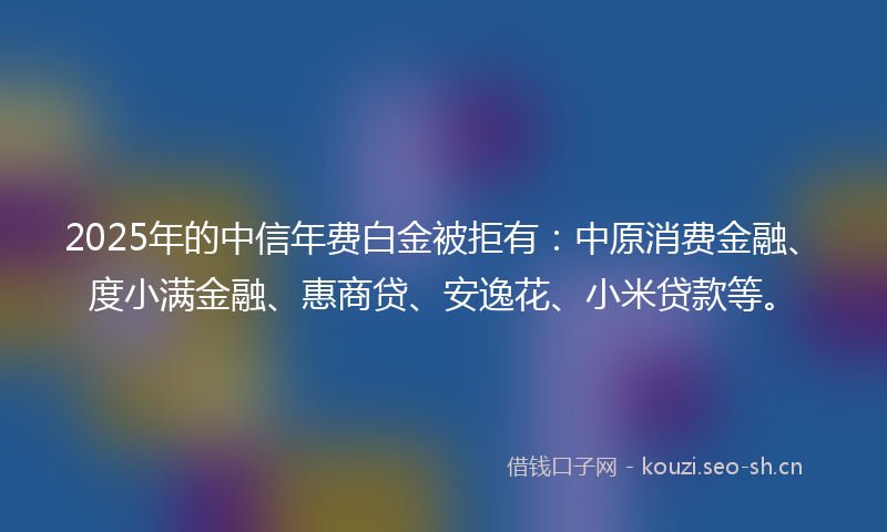 2025年的中信年费白金被拒有：中原消费金融、度小满金融、惠商贷、安逸花、小米贷款等。