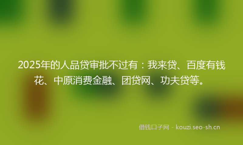 2025年的人品贷审批不过有：我来贷、百度有钱花、中原消费金融、团贷网、功夫贷等。