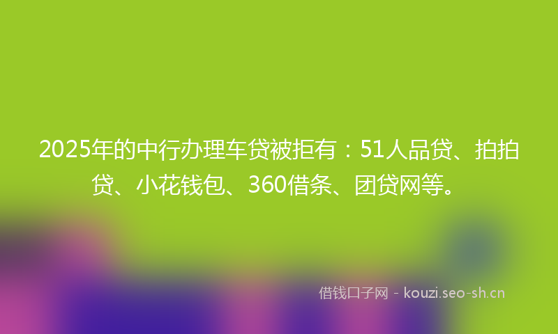 2025年的中行办理车贷被拒有:51人品贷、拍拍贷、小花钱包、360借条、团贷网等。