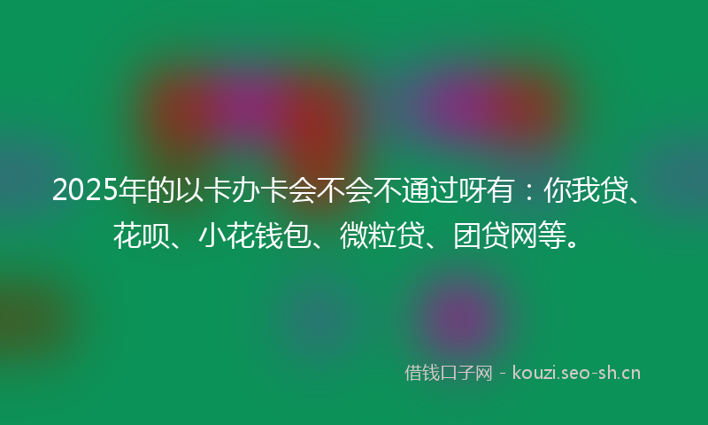 2025年的以卡办卡会不会不通过呀有：你我贷、花呗、小花钱包、微粒贷、团贷网等。
