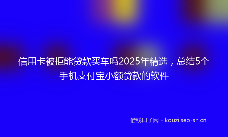 信用卡被拒能贷款买车吗2025年精选,总结5个手机支付宝小额贷款的软件