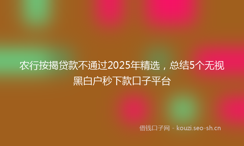 农行按揭贷款不通过2025年精选,总结5个无视黑白户秒下款口子平台