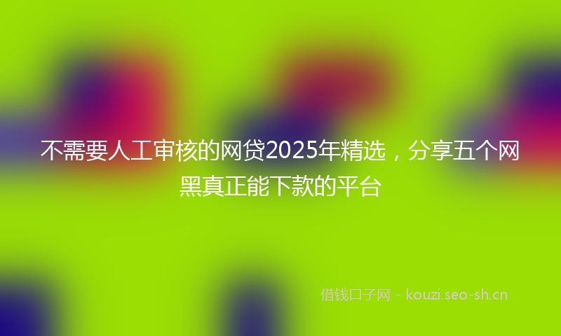 不需要人工审核的网贷2025年精选，分享五个网黑真正能下款的平台