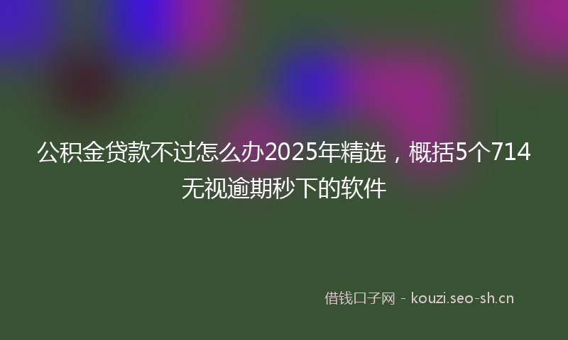 公积金贷款不过怎么办2025年精选，概括5个714无视逾期秒下的软件
