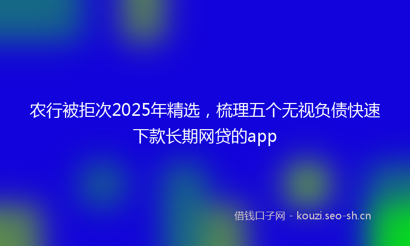 农行被拒次2025年精选，梳理五个无视负债快速下款长期网贷的app