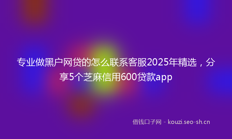 专业做黑户网贷的怎么联系客服2025年精选,分享5个芝麻信用600贷款app