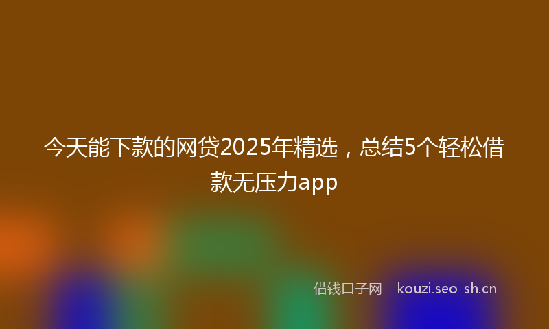 今天能下款的网贷2025年精选，总结5个轻松借款无压力app