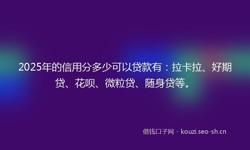 2025年的信用分多少可以贷款有：拉卡拉、好期贷、花呗、微粒贷、随身贷等。