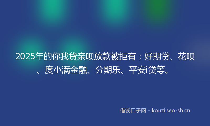 2025年的你我贷亲呗放款被拒有：好期贷、花呗、度小满金融、分期乐、平安i贷等。
