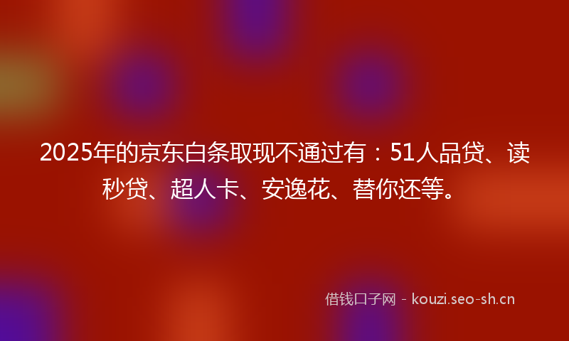 2025年的京东白条取现不通过有:51人品贷、读秒贷、超人卡、安逸花、替你还等。