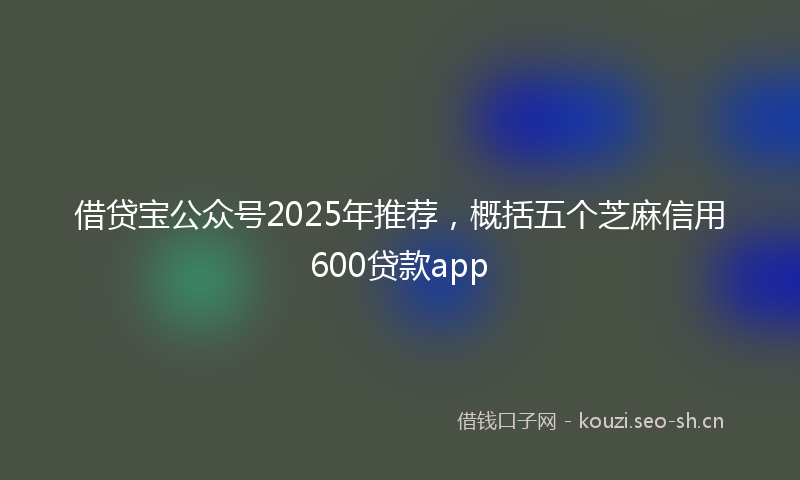 借贷宝公众号2025年推荐，概括五个芝麻信用600贷款app