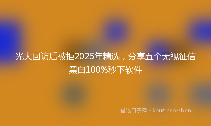 光大回访后被拒2025年精选,分享五个无视征信黑白100%秒下软件