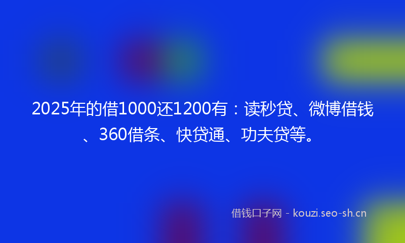 2025年的借1000还1200有：读秒贷、微博借钱、360借条、快贷通、功夫贷等。
