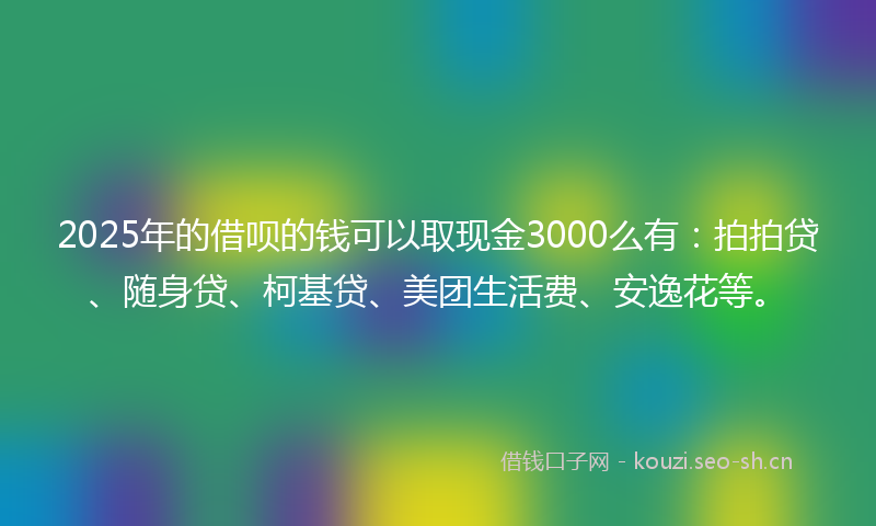 2025年的借呗的钱可以取现金3000么有:拍拍贷、随身贷、柯基贷、美团生活费、安逸花等。