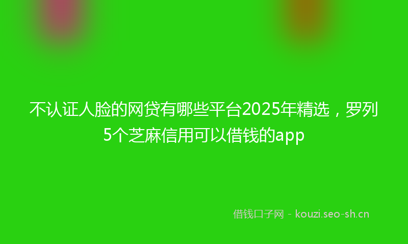 不认证人脸的网贷有哪些平台2025年精选，罗列5个芝麻信用可以借钱的app
