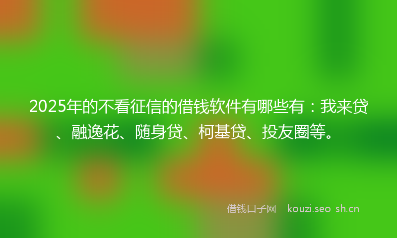 2025年的不看征信的借钱软件有哪些有：我来贷、融逸花、随身贷、柯基贷、投友圈等。