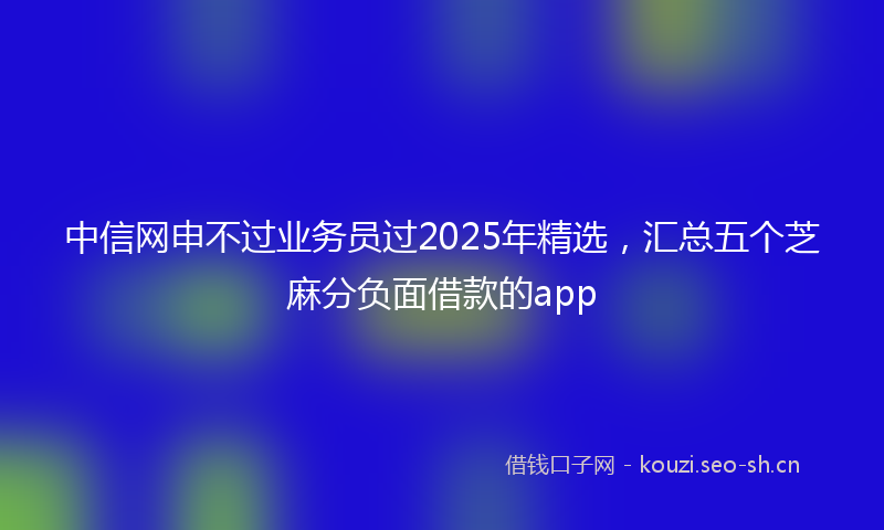 中信网申不过业务员过2025年精选，汇总五个芝麻分负面借款的app
