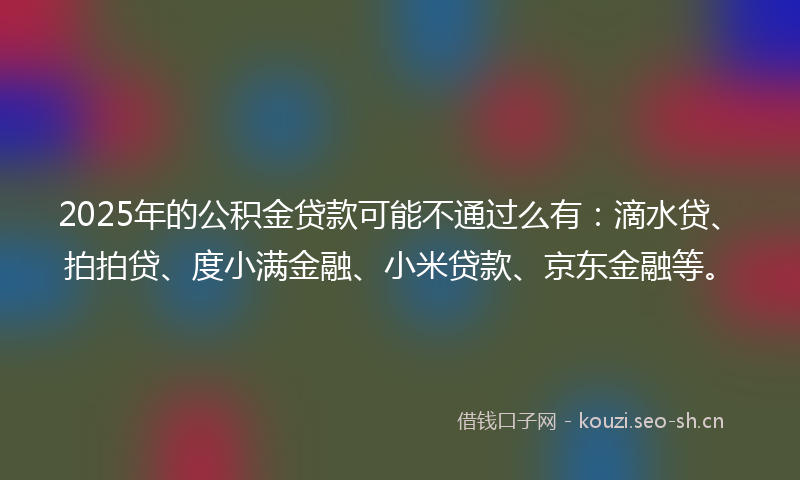 2025年的公积金贷款可能不通过么有：滴水贷、拍拍贷、度小满金融、小米贷款、京东金融等。